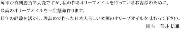 毎年が真剣勝負で大変ですが、私の作るオリーブオイルを待っているお客様のために、最高のオリーブオイルを一生懸命作ります。長年の経験を活かし、理詰めで作った日本人らしい究極のオリーブオイルを味わって下さい。園主　荒井 信雅