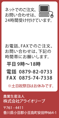 ネットでのご注文、お問い合わせは、24時間受け付けています。お電話、FAXでのご注文、お問合せは、下記の時間帯にお願いします。平日 9時〜18時 電話 0879-82-0733、FAX 0875-74-7338　 ※土日祝祭日はお休みです。農業生産法人 株式会社アライオリーブ
〒761-4411 香川県小豆郡小豆島町安田甲664-1