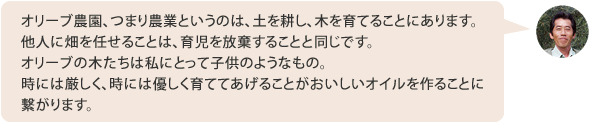 オリーブ農園、つまり農業というのは、土を耕し、木を育てることにあります。他人に畑を任せることは、育児を放棄することと同じです。オリーブの木たちは私にとって子供のようなもの。時には厳しく、時には優しく育ててあげることがおいしいオイルを作ることに繋がります。