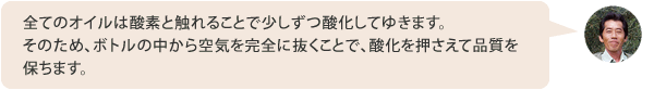 全てのオイルは酸素と触れることで少しずつ酸化してゆきます。そのため、ボトルの中から空気を完全に抜くことで、酸化を押さえて品質を保ちます。